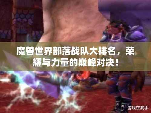 魔兽世界部落战队大排名,荣耀与力量的巅峰对决!