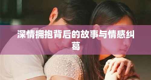 深情拥抱背后的故事与情感纠葛